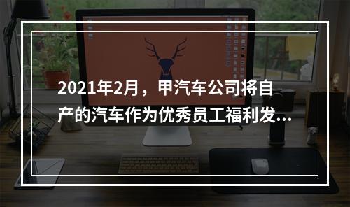 2021年2月，甲汽车公司将自产的汽车作为优秀员工福利发放。