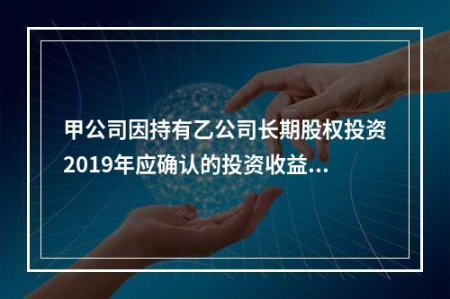 甲公司因持有乙公司长期股权投资2019年应确认的投资收益为（