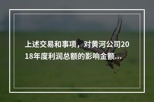 上述交易和事项，对黄河公司2018年度利润总额的影响金额是（