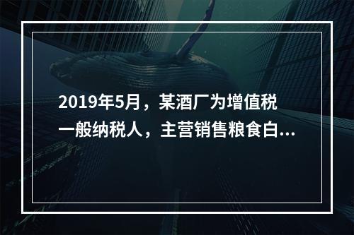 2019年5月，某酒厂为增值税一般纳税人，主营销售粮食白酒和