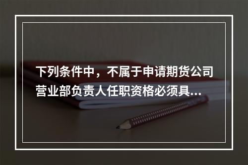 下列条件中，不属于申请期货公司营业部负责人任职资格必须具备的