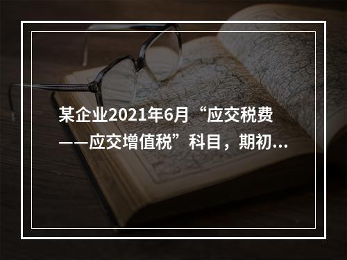 某企业2021年6月“应交税费——应交增值税”科目，期初借方