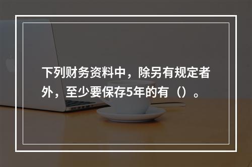 下列财务资料中，除另有规定者外，至少要保存5年的有（）。