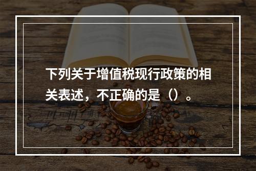 下列关于增值税现行政策的相关表述，不正确的是（）。