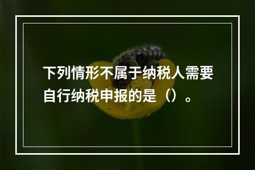 下列情形不属于纳税人需要自行纳税申报的是（）。