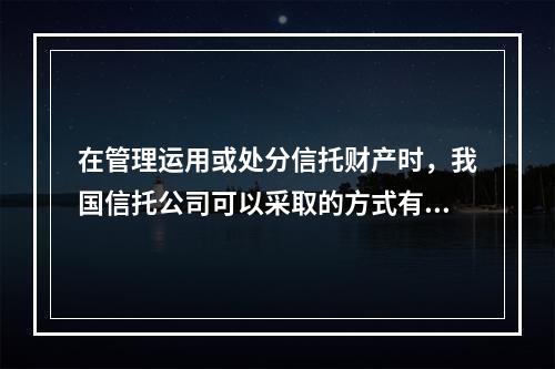 在管理运用或处分信托财产时，我国信托公司可以采取的方式有（）