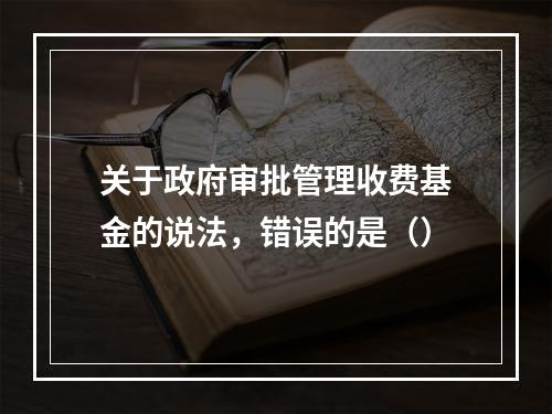 关于政府审批管理收费基金的说法，错误的是（）