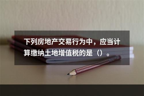 下列房地产交易行为中，应当计算缴纳土地增值税的是（）。