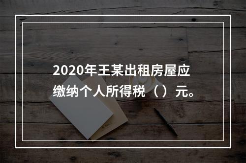 2020年王某出租房屋应缴纳个人所得税（	）元。