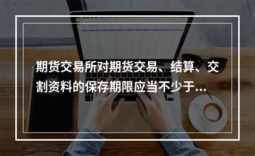 期货交易所对期货交易、结算、交割资料的保存期限应当不少于（　