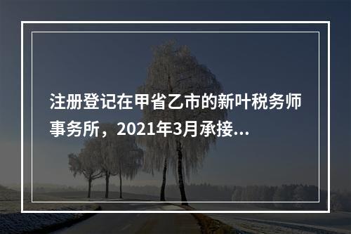 注册登记在甲省乙市的新叶税务师事务所，2021年3月承接了当