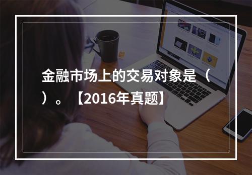 金融市场上的交易对象是（）。【2016年真题】