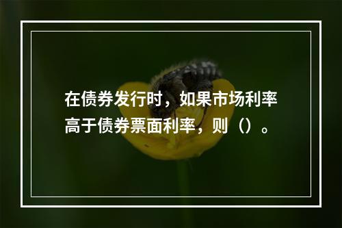 在债券发行时，如果市场利率高于债券票面利率，则（）。