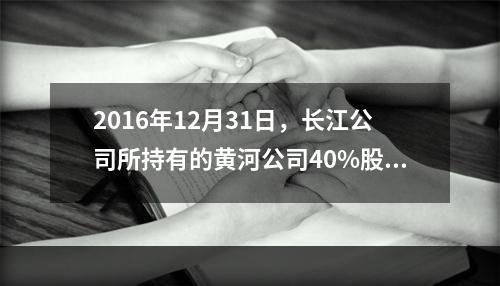 2016年12月31日，长江公司所持有的黄河公司40%股权的