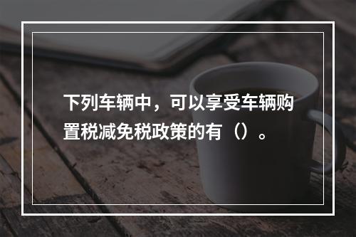 下列车辆中，可以享受车辆购置税减免税政策的有（）。