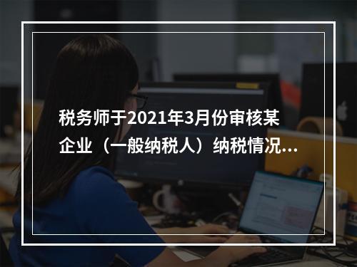 税务师于2021年3月份审核某企业（一般纳税人）纳税情况时发