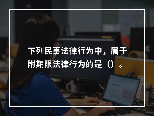 下列民事法律行为中，属于附期限法律行为的是（）。