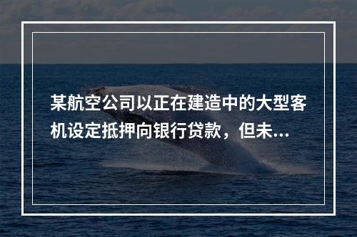 某航空公司以正在建造中的大型客机设定抵押向银行贷款，但未办理