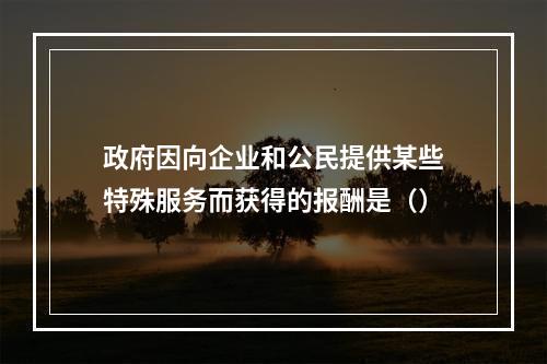 政府因向企业和公民提供某些特殊服务而获得的报酬是（）