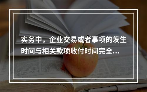 实务中，企业交易或者事项的发生时间与相关款项收付时间完全一致