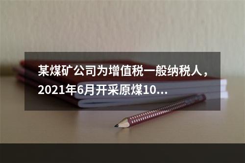 某煤矿公司为增值税一般纳税人，2021年6月开采原煤10万吨