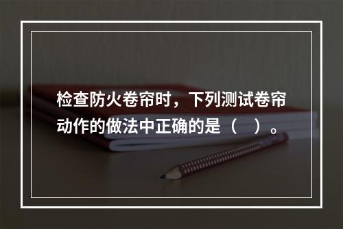 检查防火卷帘时，下列测试卷帘动作的做法中正确的是（　）。