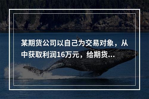 某期货公司以自己为交易对象，从中获取利润16万元，给期货交易