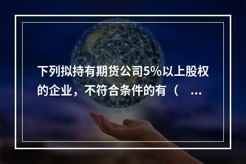 下列拟持有期货公司5％以上股权的企业，不符合条件的有（　　）