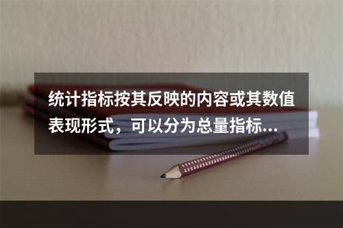 统计指标按其反映的内容或其数值表现形式，可以分为总量指标、相