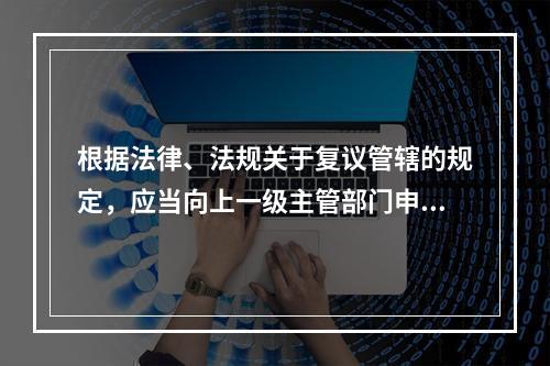 根据法律、法规关于复议管辖的规定，应当向上一级主管部门申请行