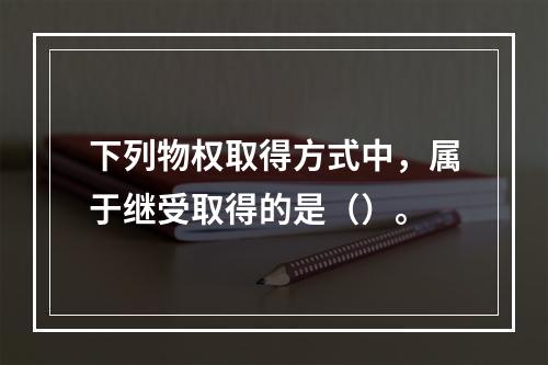 下列物权取得方式中，属于继受取得的是（）。