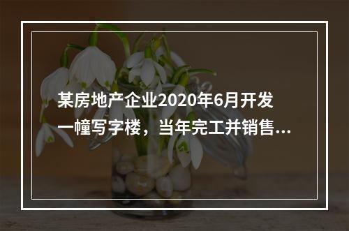 某房地产企业2020年6月开发一幢写字楼，当年完工并销售了8