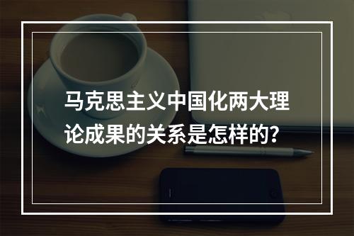 马克思主义中国化两大理论成果的关系是怎样的？