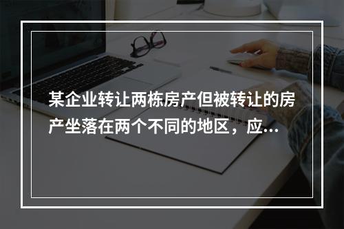 某企业转让两栋房产但被转让的房产坐落在两个不同的地区，应（）