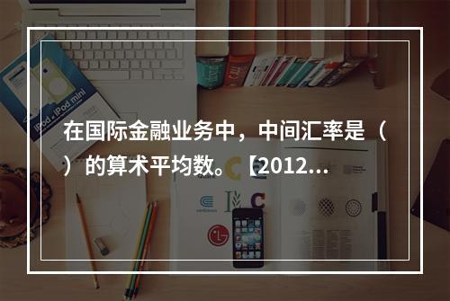 在国际金融业务中，中间汇率是（）的算术平均数。【2012年真