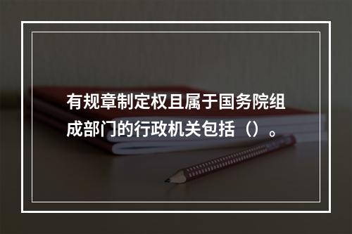 有规章制定权且属于国务院组成部门的行政机关包括（）。