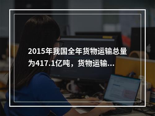 2015年我国全年货物运输总量为417.1亿吨，货物运输方式