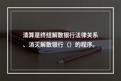 清算是终结解散银行法律关系、消灭解散银行（）的程序。