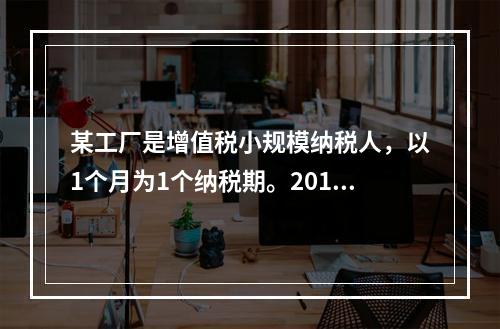 某工厂是增值税小规模纳税人，以1个月为1个纳税期。2019年