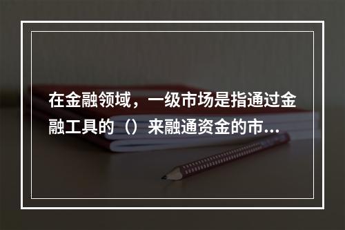 在金融领域，一级市场是指通过金融工具的（）来融通资金的市场。