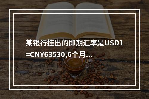 某银行挂出的即期汇率是USD1=CNY63530,6个月远期