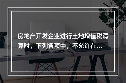 房地产开发企业进行土地增值税清算时，下列各项中，不允许在计算