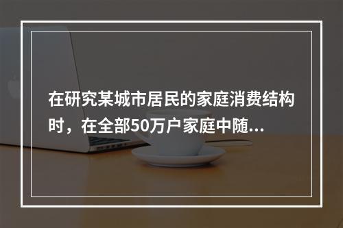 在研究某城市居民的家庭消费结构时，在全部50万户家庭中随机抽