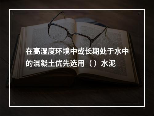 在高湿度环境中或长期处于水中的混凝土优先选用（ ）水泥