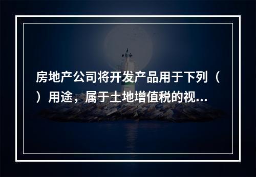 房地产公司将开发产品用于下列（）用途，属于土地增值税的视同销