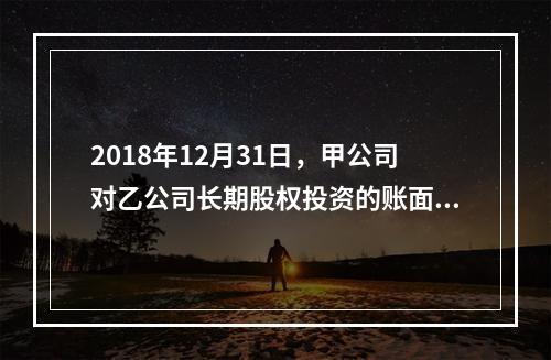 2018年12月31日，甲公司对乙公司长期股权投资的账面价值