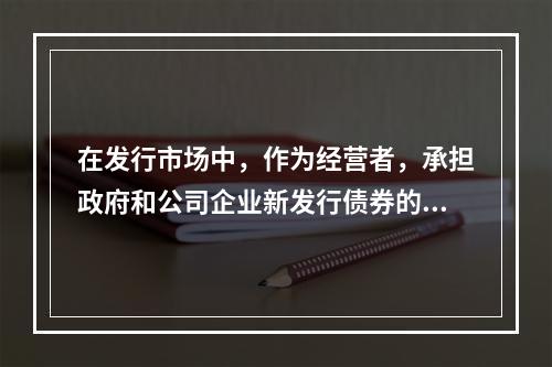 在发行市场中，作为经营者，承担政府和公司企业新发行债券的承购