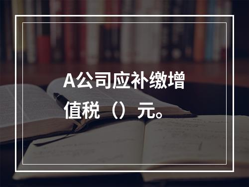 A公司应补缴增值税（）元。