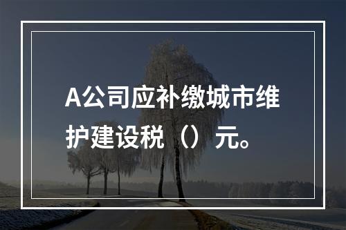 A公司应补缴城市维护建设税（）元。