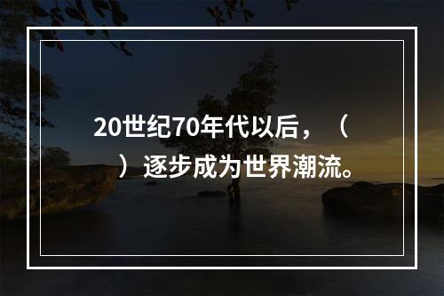 20世纪70年代以后，（　）逐步成为世界潮流。